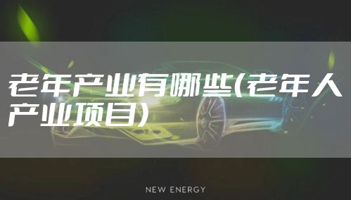 老年产业有哪些（老年人产业项目）