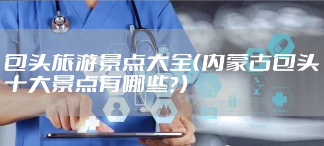 包头旅游景点大全（内蒙古包头十大景点有哪些？）