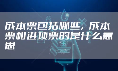 成本票包括哪些，成本票和进项票的是什么意思