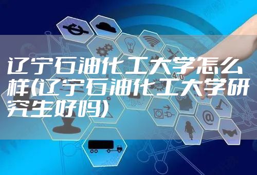 辽宁石油化工大学怎么样(辽宁石油化工大学研究生好吗)
