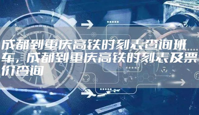 成都到重庆高铁时刻表查询班车,成都到重庆高铁时刻表及票价查询