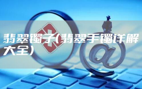 翡翠镯子(翡翠手镯详解大全)