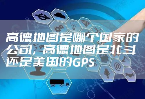 高德地图是哪个国家的公司，高德地图是北斗还是美国的GPS