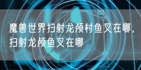 魔兽世界扫射龙颅村鱼叉在哪，扫射龙颅鱼叉在哪
