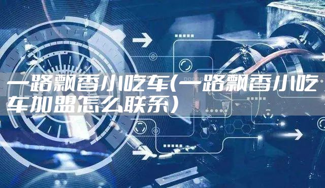 一路飘香小吃车（一路飘香小吃车加盟怎么联系）