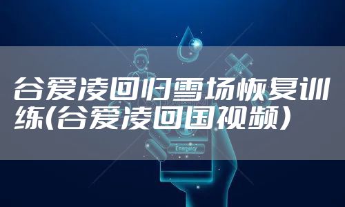 谷爱凌回归雪场恢复训练（谷爱凌回国视频）