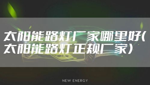 太阳能路灯厂家哪里好（太阳能路灯正规厂家）