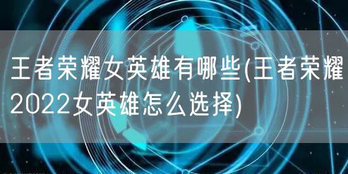 王者荣耀女英雄有哪些(王者荣耀2022女英雄怎么选择)