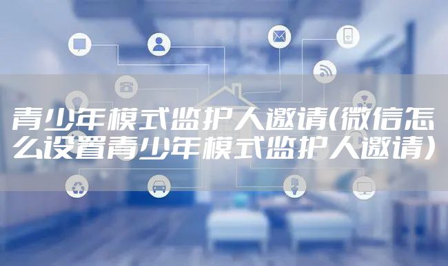 青少年模式监护人邀请（微信怎么设置青少年模式监护人邀请）