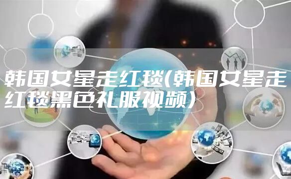 韩国女星走红毯(韩国女星走红毯黑色礼服视频)