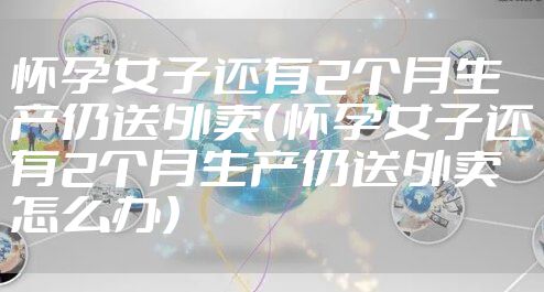 怀孕女子还有2个月生产仍送外卖（怀孕女子还有2个月生产仍送外卖怎么办）