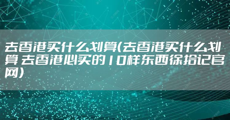 去香港买什么划算（去香港买什么划算 去香港必买的10样东西徐拾记官网）