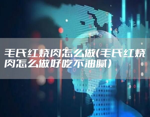 毛氏红烧肉怎么做(毛氏红烧肉怎么做好吃不油腻)