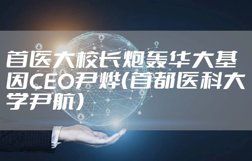 首医大校长炮轰华大基因CEO尹烨（首都医科大学尹航）