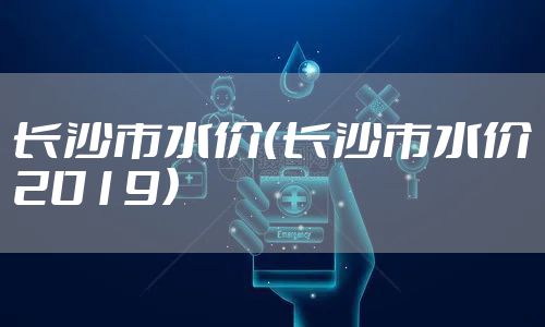 长沙市水价（长沙市水价2019）