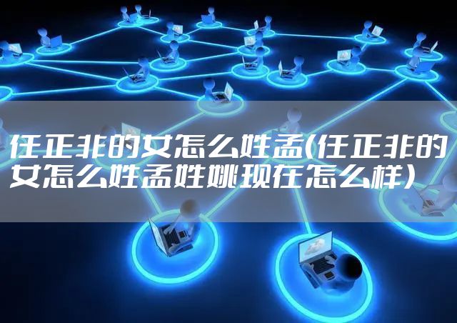 任正非的女怎么姓孟（任正非的女怎么姓孟姓姚现在怎么样）