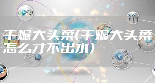 干煸大头菜（干煸大头菜怎么才不出水）