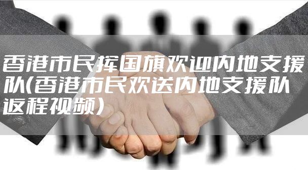 香港市民挥国旗欢迎内地支援队（香港市民欢送内地支援队返程视频）