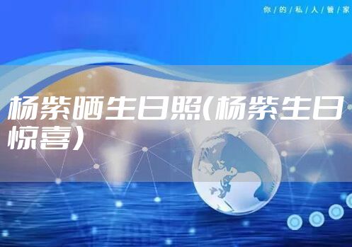 杨紫晒生日照（杨紫生日惊喜）