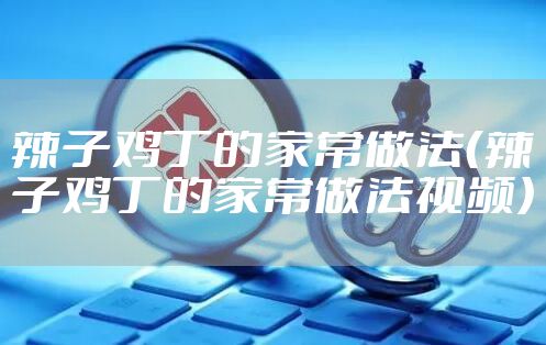 辣子鸡丁的家常做法（辣子鸡丁的家常做法视频）