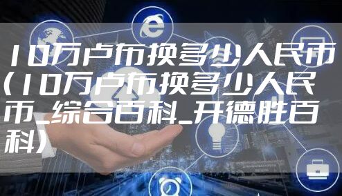 10万卢布换多少人民币（10万卢布换多少人民币_综合百科_开德胜百科）