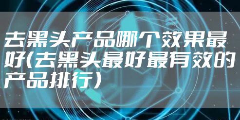 去黑头产品哪个效果最好(去黑头最好最有效的产品排行)