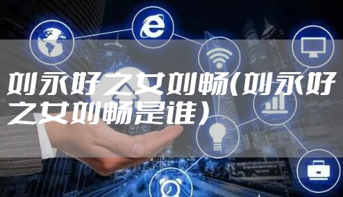 刘永好之女刘畅（刘永好之女刘畅是谁）