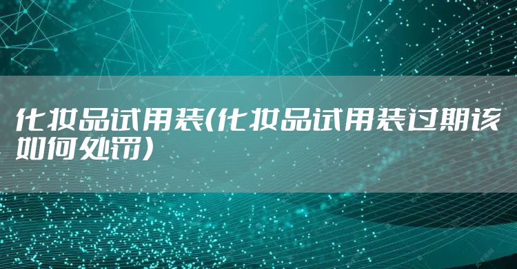 化妆品试用装(化妆品试用装过期该如何处罚)