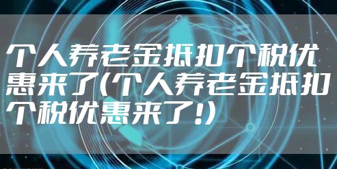 个人养老金抵扣个税优惠来了（个人养老金抵扣个税优惠来了!）
