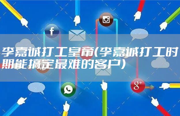 李嘉诚打工皇帝（李嘉诚打工时期能搞定最难的客户）