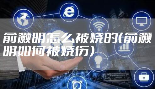 俞灏明怎么被烧的（俞灏明如何被烧伤）