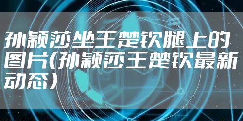 孙颖莎坐王楚钦腿上的图片（孙颖莎王楚钦最新动态）