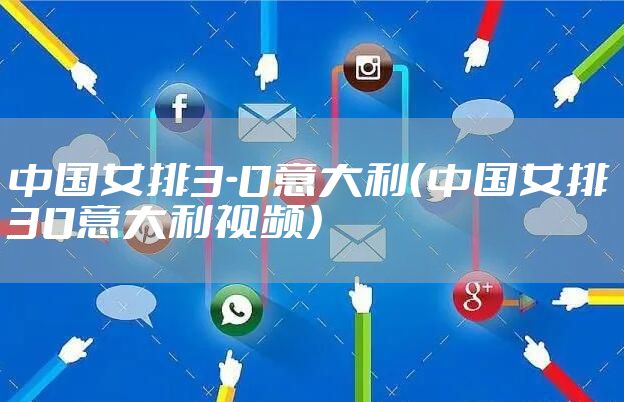 中国女排3-0意大利(中国女排30意大利视频)