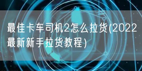 最佳卡车司机2怎么拉货(2022最新新手拉货教程）