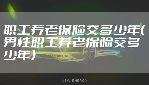 职工养老保险交多少年(男性职工养老保险交多少年)