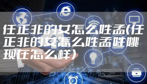 任正非的女怎么姓孟(任正非的女怎么姓孟姓姚现在怎么样)