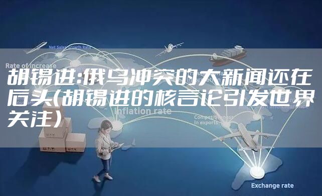 胡锡进:俄乌冲突的大新闻还在后头(胡锡进的核言论引发世界关注)