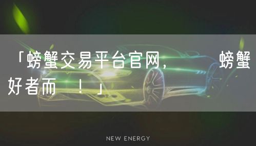 「螃蟹交易平台官网,專為螃蟹愛好者而設!」