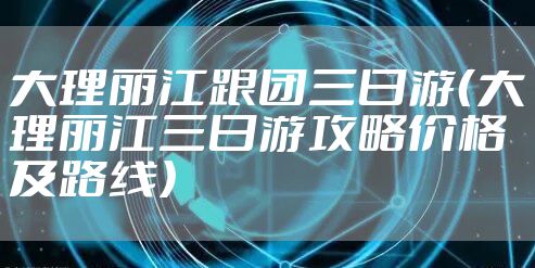 大理丽江跟团三日游（大理丽江三日游攻略价格及路线）