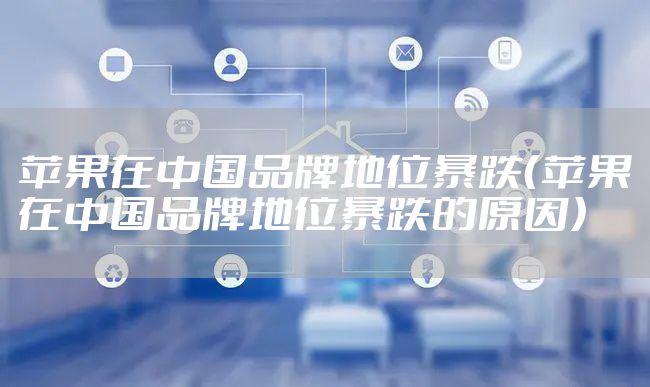 苹果在中国品牌地位暴跌（苹果在中国品牌地位暴跌的原因）