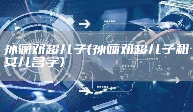 孙俪邓超儿子（孙俪邓超儿子和女儿名字）