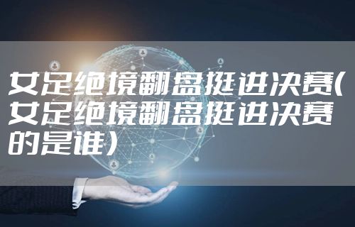 女足绝境翻盘挺进决赛（女足绝境翻盘挺进决赛的是谁）