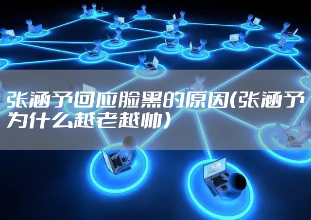 张涵予回应脸黑的原因（张涵予为什么越老越帅）