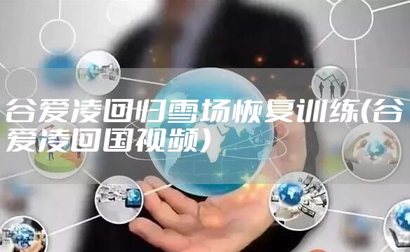 谷爱凌回归雪场恢复训练（谷爱凌回国视频）