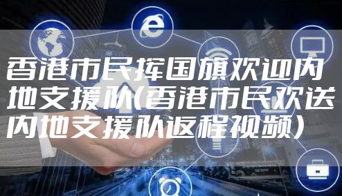 香港市民挥国旗欢迎内地支援队（香港市民欢送内地支援队返程视频）