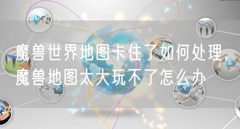 魔兽世界地图卡住了如何处理，魔兽地图太大玩不了怎么办