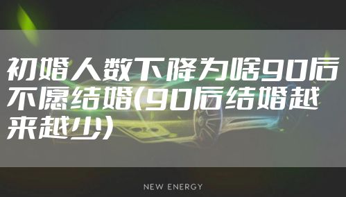 初婚人数下降为啥90后不愿结婚（90后结婚越来越少）
