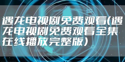 遇龙电视剧免费观看（遇龙电视剧免费观看全集在线播放完整版）
