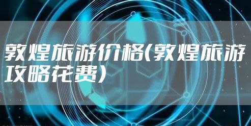 敦煌旅游价格(敦煌旅游攻略花费)