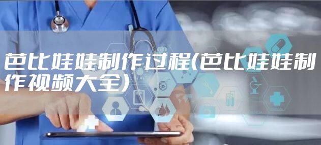 芭比娃娃制作过程(芭比娃娃制作视频大全)